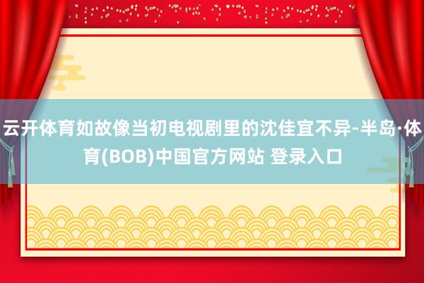 云开体育如故像当初电视剧里的沈佳宜不异-半岛·体育(BOB)中国官方网站 登录入口