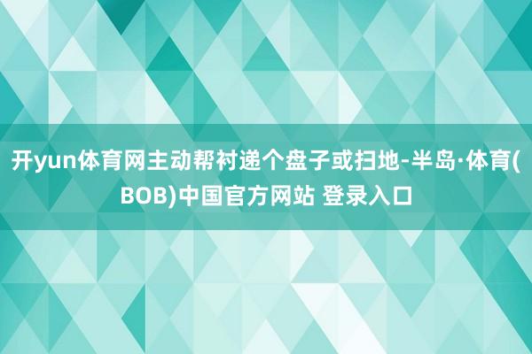 开yun体育网主动帮衬递个盘子或扫地-半岛·体育(BOB)中国官方网站 登录入口
