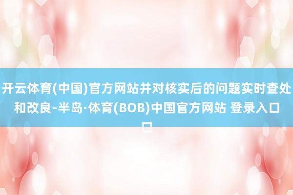 开云体育(中国)官方网站并对核实后的问题实时查处和改良-半岛·体育(BOB)中国官方网站 登录入口